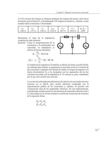 Régimen estacionario sinusoidal
+
ER
C
Z
R
+
ET
5.3.6 El circuito de la figura se alimenta mediante dos fuentes del mismo valor eficaz
de tensión, pero la fuente ET está adelantada 120º respecto la fuente ER. Además, se han
medido todas la tensiones e intensidades
Determinar el valor de la impedancia
compleja de cada elemento
Solución: Como el comportamiento de la
resistencia y el condensador son
conocidos, su impedancia se
obtiene de forma inmediata:
El módulo de la impedancia Z también se obtiene de forma sencilla (50 �),
sin embargo para obtener su argumento es necesario resolver el sistema de
dos ecuaciones complejas del método de mallas. El origen de ángulos es la
fuerza electromotriz ER y las incógnitas son los argumentos de las dos
corrientes de malla y de la impedancia Z. El sistema es, pues, redundante
por lo que sólo existirá una solución.
La resolución utilizando procedimientos de cálculo convencionales de estos
sistemas no es difícil, pero resulta laboriosa comparada con la
representación gráfica de las ecuaciones y, además, no permite una
visualización clara de las magnitudes eléctricas. En esta representación,
considerando sentidos positivos de tensiones de izquierda a derecha en R y
C y hacia abajo en Z, lo más cómodo es escribir las ecuaciones de tensiones
de la siguiente forma:
IR=
4,68 A
IZ=
1,37 A
IC=
5,88 A
UR=
233,9 V
UZ=
68,7 V
UC=
293,8 V
ER=ET=
230V
© Saturnino Catalán Izquierdo. UPV -114-
Capítulo 5. Régimen estacionario sinusoidal
119
 