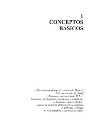 1
CONCEPTOS
BÁSICOS
1.-Fundamentos físicos: Ecuaciones de Maxwell
2.-Ecuaciones de Kirchhoff
3.-Elementos pasivos ideales R, L, C
Ecuaciones de definición. Impedancia y admitancia
4.-Elementos activos ideales.
Fuentes de potencia: de tensión y de corriente
5.-Potencia y energía
6.-Nomenclatura. Convenios de signos
 