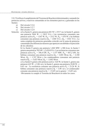 Circuitos eléctricos
5.8.2 Verificar el cumplimiento del Teorema de Boucherot determinando y sumando las
potencias activas y reactivas consumidas en los elementos pasivos y generadas en las
fuentes:
a) Del circuito 5.2.6
b) Del circuito 5.2.7
c) Del circuito 5.2.8
Solución: a) La fuente E1 genera una potencia 601 W+ j 3517 var, la fuente E2 genera
una potencia 3644 W + j 3015 VA r. Las resistencias consumen una
potencia activa PR1 = 1263 W, PR2 = 2312 W, PR3 = 670 W y las bobinas
consumen una potencia reactiva QL1 = 2368 VA r, QL2 = 4161 VA r. La
suma compleja de potencias generadas coincide con la suma de potencias
consumidas (las diferencias menores que aparecen son debidas a laprecisión
de los cálculos).
b) La fuente E genera una potencia 1,468 MW+ j 886 kvar, la fuente I
genera una potencia 702 kW - j 2,424 kVA r. Las resistencias consumen una
potencia activa PR1 = 346,4 kW, PR2 = 1,157 MW, PR3 = 667,2 kW, las
bobinas consumen una potencia reactiva QL1 = 2,041 Mvar, QL2 = 2,180
Mvar, QL3 = 1,747 Mvar y los condensadores consumen una potencia
reactiva QC1 = -3,823 Mvar, Qc2 = -3,682 Mvar.
c) La fuente E genera sólo potencia activa: 5,64 W, la fuente I1 genera una
potencia 6,83 W - j 2,86 var y la fuente I2 genera una potencia 10,80 W - j
6,83 var . La resistencia consume una potencia activa PR = 23,26 W, la
bobina consumen una potencia reactiva QL = 3,98 var y el condensador
consume una potencia reactiva QC = -13,69 var (o genera + 13,69 var).
Obviamente se cumple el Teorema de Boucherot en todos los casos.
© Saturnino Catalán Izquierdo. UPV -125-
Electrotecnia: circuitos eléctricos
130
 