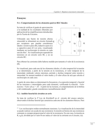 Régimen estacionario sinusoidal
Ensayos:
5.1.- Comportamiento de los elementos pasivos RLC lineales
Se trata de verificar el grado de aproximación
a la realidad de los resultados obtenidos por
aplicaciónde las simplificaciones introducidas
por la Teoría de Circuitos.
Utilizando una fuente de tensión alterna
sinusoidal se alimentará un circuito formado
por receptores que puedan considerarse
ideales: resistivo puro (R), inductivo puro (L)
y capacitivo puro (C) en serie, visualizando
mediante un osciloscopio la tensión en cada
uno de ellos1
. Se visualizarán por separado las
tensiones en un circuito serie RL y en un
circuito RC.
Para obtener las corrientes debe haberse medido previamente el valor de la resistencia
(R).
Se visualizará, para cada uno de los elementos ideales, el valor temporal de la tensión
y se determinará, a partir de la tensión en la resistencia, el valor temporal de la
intensidad, midiendo valores máximos, período y desfase temporal entre tensión e
intensidad. Se anotará también el valor medio y el valor eficaz de u(t) que calcula el
osciloscopio en cada caso.
A partir de estos datos se determinará la frecuencia y la expresión temporal y fasorial
de las tensiones e intensidades para cada elemento, verificando la relación: Valor
máximo / Valor eficaz = 2. A partir de las lecturas, el comportamiento de la bobina
y del condensador ¿puede considerarse razonablemente ideal?
5.2.- Análisis fasorial de circuitos en serie
Se trata de verificar la 2ª Ley de Kirchhoff en el circuito del ensayo anterior,
observando el desfase fasorial que caracteriza cada uno de los elementos básicos. Para
E
L
R
C
UR
UL
UC
U
I
(1)
Los osciloscopios miden normalmente tensiones. La visualización de la intensidad
se puede realizar con ayuda de una resistencia: la tensión en bornes de una resistencia
constante es siempre proporcional al valor de la resistencia. En este caso, la tensión en
R, uR(t), dividido por el valor R nos indica el valor de la corriente en el circuito, i(t).
© Saturnino Catalán Izquierdo. UPV -126-
Capítulo 5. Régimen estacionario sinusoidal
131
 