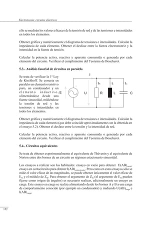 Circuitos eléctricos
ello se medirán los valores eficaces de la tensión de red y de las tensiones e intensidades
en todos los elementos.
Obtener gráfica y numéricamente el diagrama de tensiones e intensidades. Calcular la
impedancia de cada elemento. Obtener el desfase entre la fuerza electromotriz y la
intensidad en la fuente de tensión.
Calcular la potencia activa, reactiva y aparente consumida o generada por cada
elemento del circuito. Verificar el cumplimiento del Teorema de Boucherot.
5.3.- Análisis fasorial de circuitos en paralelo
Se trata de verificar la 1ª Ley
de Kirchhoff. Se conecta en
paralelo un elemento resistivo
puro, un condensador y un
e l e m e n t o i n d u c t i v o ,
alimentándose desde una
fuente sinusoidal, midiéndose
la tensión de red y las
tensiones e intensidades en
todos los elementos.
Obtener gráfica y numéricamente el diagrama de tensiones e intensidades. Calcular la
impedancia de cada elemento (que debe coincidir aproximadamente con la obtenida en
el ensayo 5.2). Obtener el desfase entre la tensión y la intensidad de red.
Calcular la potencia activa, reactiva y aparente consumida o generada por cada
elemento del circuito. Verificar el cumplimiento del Teorema de Boucherot.
5.4.- Circuitos equivalentes
Se trata de obtener experimentalmente el equivalente de Thévenin y el equivalente de
Norton entre dos bornes de un circuito en régimen estacionario sinusoidal.
Los ensayos a realizar son los habituales: ensayo en vacío para obtener U(AB)vacío,
ensayo en cortocircuito para obtener I(AB)cortocircuito. Pero como en estos ensayos sólo se
mide el valor eficaz de las magnitudes, se puede obtener únicamente el valor eficaz de
Eth y el módulo de Zth. Para obtener el argumento de Zth (el argumento de Eth pueden
fijarse como origen de ángulos) es necesario realizar, adicionalmente un ensayo en
carga. Este ensayo en carga se realiza alimentando desde los bornes A y B a una carga
de comportamiento conocido (por ejemplo un condensador) y midiendo U(AB)carga e
I(AB)carga.
R L
U
I
IR IL IC
C
E
© Saturnino Catalán Izquierdo. UPV -127-
Electrotecnia: circuitos eléctricos
132
 