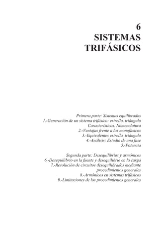 6
SISTEMAS
TRIFÁSICOS
Primera parte: Sistemas equilibrados
1.-Generación de un sistema trifásico: estrella, triángulo
Características. Nomenclatura
2.-Ventajas frente a los monofásicos
3.-Equivalentes estrella triángulo
4.-Análisis: Estudio de una fase
5.-Potencia
Segunda parte: Desequilibrios y armónicos
6.-Desequilibrio en la fuente y desequilibrio en la carga
7.-Resolución de circuitos desequilibrados mediante
procedimientos generales
8.-Armónicos en sistemas trifásicos
9.-Limitaciones de los procedimientos generales
 