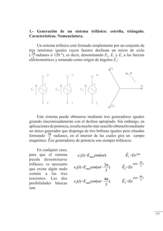 Sistemas trifásicos
1.- Generación de un sistema trifásico: estrella, triángulo.
Características. Nomenclatura.
Un sistema trifásico está formado simplemente por un conjunto de
tres tensiones iguales cuyos fasores desfasan un tercio de ciclo
( radianes ó 120 º), es decir, denominando E1, E2 y E3 a las fuerzas
electromotrices y tomando como origen de ángulos E1:
Este sistema puede obtenerse mediante tres generadores iguales
girando sincronizadamente con el desfase apropiado. Sin embargo, en
aplicaciones de potencia, resulta mucho más sencillo obtenerlo mediante
un único generador que disponga de tres bobinas iguales pero situadas
formando radianes, en el interior de las cuales gira un campo
magnético. Los generadores de potencia son siempre trifásicos.
En cualquier caso,
para que el sistema
pueda denominarse
trifásico, es necesario
que exista algún nudo
común a las tres
tensiones. Las dos
posibilidades básicas
son:
© 2013 Saturnino Catalán Izquierdo -130-
135
 