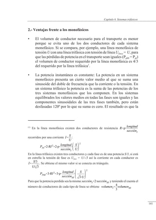 Sistemas trifásicos
2.- Ventajas frente a los monofásicos
• El volumen de conductor necesario para el transporte es menor
porque se evita uno de los dos conductores de cada sistema
monofásico. Si se compara, por ejemplo, una línea monofásica de
tensión U con una línea trifásica con tensión de línea Ulínea = U, para
que las pérdidas de potencia en el transporte sean iguales (PpIII = PpI)
el volumen de conductor requerido por la línea monofásica es 4/3
del requerido por la línea trifásica1
.
• La potencia instantánea es constante: La potencia en un sistema
monofásico presenta un cierto valor medio al que se suma una
sinusoide del doble de frecuencia que la corriente o la tensión. En
un sistema trifásico la potencia es la suma de las potencias de los
tres sistemas monofásicos que los componen. En los sistemas
equilibrados los valores medios en todas las fases son iguales y las
componentes sinusoidales de las tres fases también, pero están
desfasadas 120º por lo que su suma es cero. El resultado es que la
(1)
En la línea monofásica existen dos conductores de resistencia
recorridos por una corriente :
En la línea trifásica existen tres conductores y cada fase es de una potencia S/3, si está
en estrella la tensión de fase es Ufase = U/3 así la corriente en cada conductor es
. Se obtiene el mismo valor si se conecta en triángulo.
Para que la potencia perdida sea la misma: y teniendo el cuenta el
número de conductores de cada tipo de línea se obtiene
© 2013 Saturnino Catalán Izquierdo -136-
Capítulo 6. Sistemas trifásicos
141
 