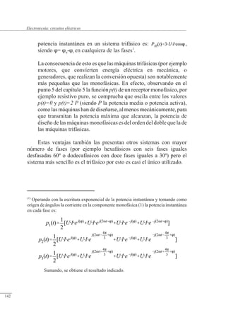 Circuitos eléctricos
potencia instantánea en un sistema trifásico es: ,
siendo = u-i en cualquiera de las fases1
.
La consecuencia de esto es que las máquinas trifásicas (por ejemplo
motores, que convierten energía eléctrica en mecánica, o
generadores, que realizan la conversión opuesta) son notablemente
más pequeñas que las monofásicas. En efecto, observando en el
punto 5 del capítulo 5 la función p(t) de un receptor monofásico, por
ejemplo resistivo puro, se comprueba que oscila entre los valores
p(t)=0 y p(t)=2 P (siendo P la potencia media o potencia activa),
como las máquinas han de diseñarse, al menos mecánicamente, para
que transmitan la potencia máxima que alcanzan, la potencia de
diseño de las máquinas monofásicas es del orden del doble que la de
las máquinas trifásicas.
Estas ventajas también las presentan otros sistemas con mayor
número de fases (por ejemplo hexafásicos con seis fases iguales
desfasadas 60º o dodecafásicos con doce fases iguales a 30º) pero el
sistema más sencillo es el trifásico por esto es casi el único utilizado.
(1)
Operando con la escritura exponencial de la potencia instantánea y tomando como
origen de ángulos la corriente en la componente monofásica (1) la potencia instantánea
en cada fase es:
Sumando, se obtiene el resultado indicado.
© 2013 Saturnino Catalán Izquierdo -137-
Electrotecnia: circuitos eléctricos
142
 