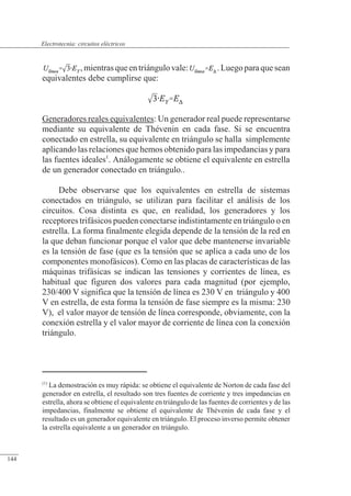 Circuitos eléctricos
,mientrasqueentriángulovale: .Luegoparaquesean
equivalentes debe cumplirse que:
Generadores reales equivalentes: Un generador real puede representarse
mediante su equivalente de Thévenin en cada fase. Si se encuentra
conectado en estrella, su equivalente en triángulo se halla simplemente
aplicando las relaciones que hemos obtenido para las impedancias y para
las fuentes ideales1
. Análogamente se obtiene el equivalente en estrella
de un generador conectado en triángulo..
Debe observarse que los equivalentes en estrella de sistemas
conectados en triángulo, se utilizan para facilitar el análisis de los
circuitos. Cosa distinta es que, en realidad, los generadores y los
receptores trifásicos pueden conectarse indistintamente en triángulo o en
estrella. La forma finalmente elegida depende de la tensión de la red en
la que deban funcionar porque el valor que debe mantenerse invariable
es la tensión de fase (que es la tensión que se aplica a cada uno de los
componentes monofásicos). Como en las placas de características de las
máquinas trifásicas se indican las tensiones y corrientes de línea, es
habitual que figuren dos valores para cada magnitud (por ejemplo,
230/400 V significa que la tensión de línea es 230 V en triángulo y 400
V en estrella, de esta forma la tensión de fase siempre es la misma: 230
V), el valor mayor de tensión de línea corresponde, obviamente, con la
conexión estrella y el valor mayor de corriente de línea con la conexión
triángulo.
(1)
La demostración es muy rápida: se obtiene el equivalente de Norton de cada fase del
generador en estrella, el resultado son tres fuentes de corriente y tres impedancias en
estrella, ahora se obtiene el equivalente en triángulo de las fuentes de corrientes y de las
impedancias, finalmente se obtiene el equivalente de Thévenin de cada fase y el
resultado es un generador equivalente en triángulo. El proceso inverso permite obtener
la estrella equivalente a un generador en triángulo.
© 2013 Saturnino Catalán Izquierdo -139-
Electrotecnia: circuitos eléctricos
144
 