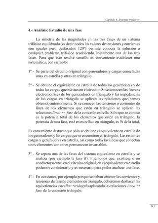 Sistemas trifásicos
4.- Análisis: Estudio de una fase
La simetría de las magnitudes en las tres fases de un sistema
trifásico equilibrado (es decir: todos los valores de tensiones y corrientes
son iguales pero desfasados 120º) permite conocer la solución a
cualquier problema trifásico resolviendo únicamente una de las tres
fases. Para que esto resulte sencillo es conveniente establecer una
sistemática, por ejemplo:
1º.- Se parte del circuito original con generadores y cargas conectadas
unas en estrella y otras en triángulo.
2º.- Se obtiene el equivalente en estrella de todos los generadores y de
todas las cargas que existan en el circuito. Si se conocen las fuerzas
electromotrices de los generadores en triángulo y las impedancias
de las cargas en triángulo se aplican las relaciones que hemos
obtenido anteriormente. Si se conocen las tensiones o corrientes de
línea de los elementos que estén en triángulo se aplican las
relaciones linea  fase de la conexión estrella. Si lo que se conoce
es la potencia total de los elementos que estén en triángulo, la
potencia de una fase, esté en estrella o en triángulo, es a de la total.
Es conveniente destacar que sólo se obtiene el equivalente en estrella de
los generadores y las cargas que se encuentren en triángulo. Las restantes
cargas y generadores en estrella, así como todas las líneas que conectan
unos elementos con otros permanecen invariables.
3º.- Se separa una de las fases del sistema equivalente en estrella y se
analiza (por ejemplo la fase R). Fijémonos que, existiese o no
conductor neutro en el circuito original, en el equivalente en estrella
podemos considerarlo y es necesario para poder analizar una fase.
4º.- En ocasiones, por ejemplo porque se deban obtener las corrientes y
tensiones de fase de elementos en triángulo, deberemos deshacer las
equivalenciasestrellatriánguloaplicandolasrelaciones linea 
fase de la conexión triángulo.
© 2013 Saturnino Catalán Izquierdo -140-
Capítulo 6. Sistemas trifásicos
145
 