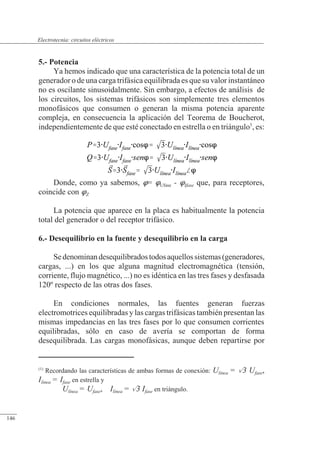 Circuitos eléctricos
5.- Potencia
Ya hemos indicado que una característica de la potencia total de un
generador o de una carga trifásica equilibrada es que su valor instantáneo
no es oscilante sinusoidalmente. Sin embargo, a efectos de análisis de
los circuitos, los sistemas trifásicos son simplemente tres elementos
monofásicos que consumen o generan la misma potencia aparente
compleja, en consecuencia la aplicación del Teorema de Boucherot,
independientemente de que esté conectado en estrella o en triángulo1
, es:
Donde, como ya sabemos, = Ufase - Ifase que, para receptores,
coincide con Z
La potencia que aparece en la placa es habitualmente la potencia
total del generador o del receptor trifásico.
6.- Desequilibrio en la fuente y desequilibrio en la carga
Sedenominandesequilibradostodosaquellossistemas(generadores,
cargas, ...) en los que alguna magnitud electromagnética (tensión,
corriente, flujo magnético, ...) no es idéntica en las tres fases y desfasada
120º respecto de las otras dos fases.
En condiciones normales, las fuentes generan fuerzas
electromotrices equilibradas y las cargas trifásicas también presentan las
mismas impedancias en las tres fases por lo que consumen corrientes
equilibradas, sólo en caso de avería se comportan de forma
desequilibrada. Las cargas monofásicas, aunque deben repartirse por
(1)
Recordando las características de ambas formas de conexión: Ulínea = 3 Ufase,
Ilínea = Ifase en estrella y
Ulínea = Ufase, Ilínea = 3 Ifase en triángulo.
© 2013 Saturnino Catalán Izquierdo -141-
Electrotecnia: circuitos eléctricos
146
 