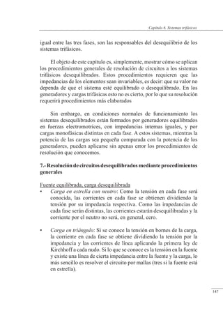 Sistemas trifásicos
igual entre las tres fases, son las responsables del desequilibrio de los
sistemas trifásicos.
El objeto de este capítulo es, simplemente, mostrar cómo se aplican
los procedimientos generales de resolución de circuitos a los sistemas
trifásicos desequilibrados. Estos procedimientos requieren que las
impedancias de los elementos sean invariables, es decir: que su valor no
dependa de que el sistema esté equilibrado o desequilibrado. En los
generadores y cargas trifásicas esto no es cierto, por lo que su resolución
requerirá procedimientos más elaborados
Sin embargo, en condiciones normales de funcionamiento los
sistemas desequilibrados están formados por generadores equilibrados
en fuerzas electromotrices, con impedancias internas iguales, y por
cargas monofásicas distintas en cada fase. A estos sistemas, mientras la
potencia de las cargas sea pequeña comparada con la potencia de los
generadores, pueden aplicarse sin apenas error los procedimientos de
resolución que conocemos.
7.-Resolucióndecircuitosdesequilibrados medianteprocedimientos
generales
Fuente equilibrada, carga desequilibrada
• Carga en estrella con neutro: Como la tensión en cada fase será
conocida, las corrientes en cada fase se obtienen dividiendo la
tensión por su impedancia respectiva. Como las impedancias de
cada fase serán distintas, las corrientes estarán desequilibradas y la
corriente por el neutro no será, en general, cero.
• Carga en triángulo: Si se conoce la tensión en bornes de la carga,
la corriente en cada fase se obtiene dividiendo la tensión por la
impedancia y las corrientes de línea aplicando la primera ley de
Kirchhoff a cada nudo. Si lo que se conoce es la tensión en la fuente
y existe una línea de cierta impedancia entre la fuente y la carga, lo
más sencillo es resolver el circuito por mallas (tres si la fuente está
en estrella).
© 2013 Saturnino Catalán Izquierdo -142-
Capítulo 6. Sistemas trifásicos
147
 
