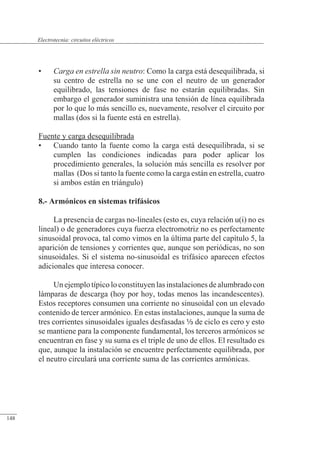 Circuitos eléctricos
• Carga en estrella sin neutro: Como la carga está desequilibrada, si
su centro de estrella no se une con el neutro de un generador
equilibrado, las tensiones de fase no estarán equilibradas. Sin
embargo el generador suministra una tensión de línea equilibrada
por lo que lo más sencillo es, nuevamente, resolver el circuito por
mallas (dos si la fuente está en estrella).
Fuente y carga desequilibrada
• Cuando tanto la fuente como la carga está desequilibrada, si se
cumplen las condiciones indicadas para poder aplicar los
procedimiento generales, la solución más sencilla es resolver por
mallas (Dos si tanto la fuente como la carga están en estrella, cuatro
si ambos están en triángulo)
8.- Armónicos en sistemas trifásicos
La presencia de cargas no-lineales (esto es, cuya relación u(i) no es
lineal) o de generadores cuya fuerza electromotriz no es perfectamente
sinusoidal provoca, tal como vimos en la última parte del capítulo 5, la
aparición de tensiones y corrientes que, aunque son periódicas, no son
sinusoidales. Si el sistema no-sinusoidal es trifásico aparecen efectos
adicionales que interesa conocer.
Un ejemplo típico lo constituyen las instalaciones de alumbrado con
lámparas de descarga (hoy por hoy, todas menos las incandescentes).
Estos receptores consumen una corriente no sinusoidal con un elevado
contenido de tercer armónico. En estas instalaciones, aunque la suma de
tres corrientes sinusoidales iguales desfasadas a de ciclo es cero y esto
se mantiene para la componente fundamental, los terceros armónicos se
encuentran en fase y su suma es el triple de uno de ellos. El resultado es
que, aunque la instalación se encuentre perfectamente equilibrada, por
el neutro circulará una corriente suma de las corrientes armónicas.
© 2013 Saturnino Catalán Izquierdo -143-
Electrotecnia: circuitos eléctricos
148
 