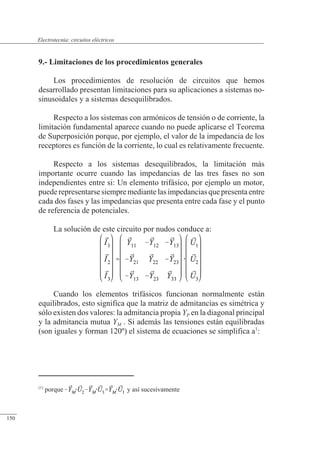 Circuitos eléctricos
9.- Limitaciones de los procedimientos generales
Los procedimientos de resolución de circuitos que hemos
desarrollado presentan limitaciones para su aplicaciones a sistemas no-
sinusoidales y a sistemas desequilibrados.
Respecto a los sistemas con armónicos de tensión o de corriente, la
limitación fundamental aparece cuando no puede aplicarse el Teorema
de Superposición porque, por ejemplo, el valor de la impedancia de los
receptores es función de la corriente, lo cual es relativamente frecuente.
Respecto a los sistemas desequilibrados, la limitación más
importante ocurre cuando las impedancias de las tres fases no son
independientes entre si: Un elemento trifásico, por ejemplo un motor,
puederepresentarsesiempremediante lasimpedanciasquepresentaentre
cada dos fases y las impedancias que presenta entre cada fase y el punto
de referencia de potenciales.
La solución de este circuito por nudos conduce a:
Cuando los elementos trifásicos funcionan normalmente están
equilibrados, esto significa que la matriz de admitancias es simétrica y
sólo existen dos valores: la admitancia propia YP en la diagonal principal
y la admitancia mutua YM . Si además las tensiones están equilibradas
(son iguales y forman 120º) el sistema de ecuaciones se simplifica a1
:
(1)
porque y así sucesivamente
© 2013 Saturnino Catalán Izquierdo -145-
Electrotecnia: circuitos eléctricos
150
 