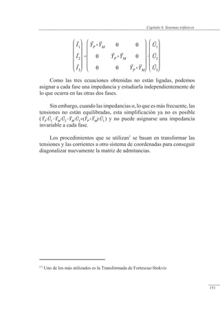 Sistemas trifásicos
Como las tres ecuaciones obtenidas no están ligadas, podemos
asignar a cada fase una impedancia y estudiarla independientemente de
lo que ocurra en las otras dos fases.
Sin embargo, cuando las impedancias o, lo que es más frecuente, las
tensiones no están equilibradas, esta simplificación ya no es posible
( ) y no puede asignarse una impedancia
invariable a cada fase.
Los procedimientos que se utilizan1
se basan en transformar las
tensiones y las corrientes a otro sistema de coordenadas para conseguir
diagonalizar nuevamente la matriz de admitancias.
(1)
Uno de los más utilizados es la Transformada de Fortescue-Stokvis
© 2013 Saturnino Catalán Izquierdo -146-
Capítulo 6. Sistemas trifásicos
151
 