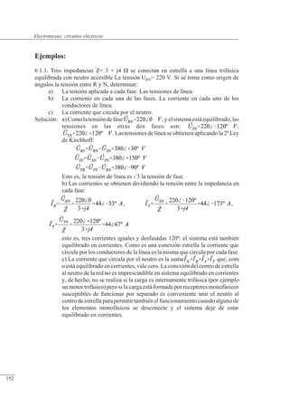 Circuitos eléctricos
Ejemplos:
6.1.1. Tres impedancias Z= 3 + j4 � se conectan en estrella a una línea trifásica
equilibrada con neutro accesible La tensión URN= 220 V. Si se toma como origen de
ángulos la tensión entre R y N, determinar:
a) La tensión aplicada a cada fase. Las tensiones de línea.
b) La corriente en cada una de las fases. La corriente en cada uno de los
conductores de línea.
c) La corriente que circula por el neutro.
Solución: a) Como la tensión de fase , y el sistema está equilibrado, las
tensiones en las otras dos fases son: ,
. Las tensiones de línea se obtienen aplicando la 2ª Ley
de Kirchhoff:
Esto es, la tensión de línea es 3 la tensión de fase.
b) Las corrientes se obtienen dividiendo la tensión entre la impedancia en
cada fase:
, ,
esto es, tres corrientes iguales y desfasadas 120º: el sistema está también
equilibrado en corrientes. Como es una conexión estrella la corriente que
circula por los conductores de la línea es la misma que circula por cada fase.
c) La corriente que circula por el neutro es la suma que, com
o está equilibrado en corrientes, vale cero. La conexión del centro de estrella
al neutro de la red no es imprescindible en sistema equilibrado en corrientes
y, de hecho, no se realiza si la carga es internamente trifásica (por ejemplo
un motor trifásico) pero si la carga está formada por receptores monofásicos
susceptibles de funcionar por separado es conveniente unir el neutro al
centro de estrella para permitir también el funcionamiento cuando alguno de
los elementos monofásicos se desconecte y el sistema deje de estar
equilibrado en corrientes.
© 2013 Saturnino Catalán Izquierdo -147-
Electrotecnia: circuitos eléctricos
152
 
