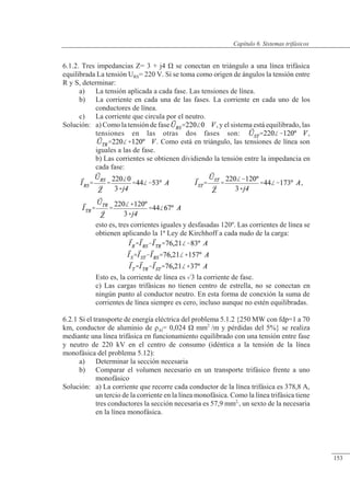 Sistemas trifásicos
6.1.2. Tres impedancias Z= 3 + j4 � se conectan en triángulo a una línea trifásica
equilibrada La tensión URS= 220 V. Si se toma como origen de ángulos la tensión entre
R y S, determinar:
a) La tensión aplicada a cada fase. Las tensiones de línea.
b) La corriente en cada una de las fases. La corriente en cada uno de los
conductores de línea.
c) La corriente que circula por el neutro.
Solución: a) Como la tensión de fase , y el sistema está equilibrado, las
tensiones en las otras dos fases son: ,
. Como está en triángulo, las tensiones de línea son
iguales a las de fase.
b) Las corrientes se obtienen dividiendo la tensión entre la impedancia en
cada fase:
,
esto es, tres corrientes iguales y desfasadas 120º. Las corrientes de línea se
obtienen aplicando la 1ª Ley de Kirchhoff a cada nudo de la carga:
Esto es, la corriente de línea es 3 la corriente de fase.
c) Las cargas trifásicas no tienen centro de estrella, no se conectan en
ningún punto al conductor neutro. En esta forma de conexión la suma de
corrientes de línea siempre es cero, incluso aunque no estén equilibradas.
6.2.1 Si el transporte de energía eléctrica del problema 5.1.2 {250 MW con fdp=1 a 70
km, conductor de aluminio de �Al= 0,024 � mm2
/m y pérdidas del 5%} se realiza
mediante una línea trifásica en funcionamiento equilibrado con una tensión entre fase
y neutro de 220 kV en el centro de consumo (idéntica a la tensión de la línea
monofásica del problema 5.12):
a) Determinar la sección necesaria
b) Comparar el volumen necesario en un transporte trifásico frente a uno
monofásico
Solución: a) La corriente que recorre cada conductor de la línea trifásica es 378,8 A,
un tercio de la corriente en la línea monofásica. Como la línea trifásica tiene
tres conductores la sección necesaria es 57,9 mm2,
, un sexto de la necesaria
en la línea monofásica.
© 2013 Saturnino Catalán Izquierdo -148-
Capítulo 6. Sistemas trifásicos
153
 
