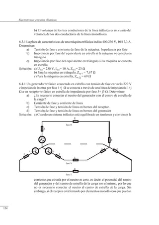 Circuitos eléctricos
ES
ET
+
+
Zi
ZL
fase T
fase S
Zi
ZL
ER
+
Zi
fase R
ZL
Z Z
Z
b) El volumen de los tres conductores de la línea trifásica es un cuarto del
volumen de los dos conductores de la línea monofásica.
6.3.1 La placa de características de una máquina trifásica indica 400/230 V, 10/17,3 A.
Determinar:
a) Tensión de fase y corriente de fase de la máquina. Impedancia por fase
b) Impedancia por fase del equivalente en estrella si la máquina se conecta en
triángulo
c) Impedancia por fase del equivalente en triángulo si la máquina se conecta
en estrella
Solución: a) Ufase= 230 V, Ifase= 10 A, Zfase= 23 �
b) Para la máquina en triángulo, Zeq Y = 7,67 �
c) Para la máquina en estrella, Zeq � = 69 �
6.4.1 Un generador trifásico conectado en estrella con tensión de fase en vacío 220 V
e impedancia interna por fase 1+j � se conecta a través de una línea de impedancia 1+j
� a un receptor trifásico en estrella de impedancia por fase 5+ j3 �. Determinar:
a) ¿Es necesario conectar el neutro del generador con el centro de estrella de
la carga?
b) Corriente de fase y corriente de línea
c) Tensión de fase y tensión de línea en bornes del receptor.
d) Tensión de fase y tensión de línea en bornes del generador
Solución: a) Cuando un sistema trifásico está equilibrado en tensiones y corrientes la
corriente que circula por el neutro es cero, es decir: el potencial del neutro
del generador y del centro de estrella de la carga son el mismo, por lo que
no es necesario conectar el neutro al centro de estrella de la carga. Sin
embargo, si el receptor está formado por elementos monofásicos que puedan
© 2013 Saturnino Catalán Izquierdo -149-
Electrotecnia: circuitos eléctricos
154
 