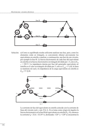 Circuitos eléctricos
+ +
Zi (eq Y)
fase T
fase S
Zi (eq Y)
ZL
ZL
ES
ET
ER
+
Zi (eq Y)
fase R
ZL
Z (eq Y)
Z (eq Y)
Z (eq Y)
+
E3
Zi
+
E2
Zi
fase T ZL
fase S ZL
Z
E1
+
Zi
ZL
fase R
Z
Z
Solución: a) Como es equilibrado resulta suficiente analizar una fase, pero, como los
elementos están en triángulo, es conveniente obtener previamente los
equivalentes en estrella y analizar, a continuación, una fase de este circuito,
por ejemplo la fase R. La fuerza electromotriz de cada fase del equivalente
en estrella es la fuerza electromotriz en triángulo dividido por 3, esto es Eeq
Y = 220 V. La impedancia interna por fase del generador equivalente en
estrella es el valor en triángulo dividido por 3, esto es Zi,eqY=1+j �, la línea
se mantiene tal cual y la impedancia de la carga equivalente en estrella es
ZeqY=5+3j �.
La corriente de fase del equivalente en estrella coincide con la corriente de
línea del circuito real y vale 25,6 A. Si se toma como origen de ángulos la
fuerza electromotriz en la fase R del equivalente en estrella (ER0), entonces
la corriente IR= 25,6-35,54º A, desfasadas -120 º y +120º se encuentran la
© 2013 Saturnino Catalán Izquierdo -151-
Electrotecnia: circuitos eléctricos
156
 