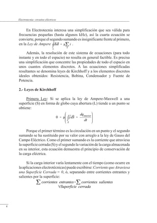 Circuitos eléctricos
En Electrotecnia interesa una simplificación que sea válida para
frecuencias pequeñas (hasta algunos kHz), así la cuarta ecuación se
convierte,porqueelsegundosumandoesinsignificantefrenteal primero,
en la Ley de Ampere .
Además, la resolución de este sistema de ecuaciones (para todo
instante y en todo el espacio) no resulta en general factible. Es precisa
una simplificación que concentre las propiedades de todo el espacio en
unos cuantos elementos discretos. A las ecuaciones simplificadas
resultantes se denomina leyes de Kirchhoff y a los elementos discretos
ideales obtenidos: Resistencia, Bobina, Condensador y Fuente de
Potencia.
2.- Leyes de Kirchhoff
Primera Ley: Si se aplica la ley de Ampere-Maxwell a una
superficie (S) en forma de globo cuya abertura (L) tiende a un punto se
obtiene:
Porque el primer término es la circulación en un punto y el segundo
sumando se ha sustituido por su valor con arreglo a la ley de Gauss del
Campo Eléctrico. Como el primer sumando es la corriente que atraviesa
la superficie cerrada (S) y el segundo la variación de la carga almacenada
en su interior, esta ecuación demuestra el principio de conservación de
la carga eléctrica.
Si la carga interior varía lentamente con el tiempo (como ocurre en
laaplicacioneselectrotécnicas)puedeescribirse:CorrientequeAtraviesa
una Superficie Cerrada = 0, ó, separando entre corrientes entrantes y
salientes por la superficie:
© Saturnino Catalán Izquierdo. UPV -3-
Electrotecnia: circuitos eléctricos
4
 