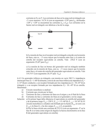 Sistemas trifásicos
ER
Zi (eq Y)
+
fase R
Z (eq Y)
ZL
corriente en S y en T. Las corrientes de fase en la carga real en triángulo son
3 veces menores: 14,78 A (con un argumento -5,54º para IRS, desfasadas
-120º y +120º se encuentran las corrientes IST e ITR). Las corrientes en la
fuente real en triángulo son idénticas a las de la carga.
b) La tensión de fase en el receptor real en triángulo coincide con la tensión
de línea, esto es, 3 veces mayor que la tensión entre fase y el centro de
estrella del receptor equivalente en estrella. Vale 258,6 V (con un
argumento 25,42º para URS)
c) La tensión de fase en bornes del generador real en triángulo también
coincide con la tensión de línea, esto es, 3 veces mayor que la tensión
entre fase y el centro de estrella del generador equivalente en estrella. Vale
319,74 V (con argumento 28,15º para URS)
6.4.3 Un generador trifásico en triángulo, con tensión en vacío 380 V e impedancia
interna por fase Zi= 160º � alimenta, a través de una línea trifásica de impedancia ZL=
215º � por conductor, a un receptor formado por tres impedancias Z1= 3045º � en
triángulo y a un receptor formado por tres impedancias Z2= 10-45º � en estrella.
Determinar:
a) Circuito monofásico a analizar
b) Corriente que circula por la línea
c) Tensiones de fase y tensiones de línea en el origen y en el final de la línea
d) Corrientes de fase y corrientes de línea en el generador y en las cargas
Solución: a) En primer lugar debe obtenerse el equivalente en estrella del generador
y de la primera carga: EeqY= 220 V, Zi, eqY= 1/360º �, Z1, eq Y= 1045º �. El
circuito monofásico a estudiar está formado por la fuente (EeqY en serie con
Zi, eqY), la línea ZL y las dos cargas Z1, eq Y y Z2 en paralelo.
b) Por la línea circula una corriente de 23,9 A (con un argumento -5º en la
fase R si se toma como origen de ángulos la fuerza electromotriz en la fase
R del generador equivalente en estrella)
© 2013 Saturnino Catalán Izquierdo -152-
Capítulo 6. Sistemas trifásicos
157
 
