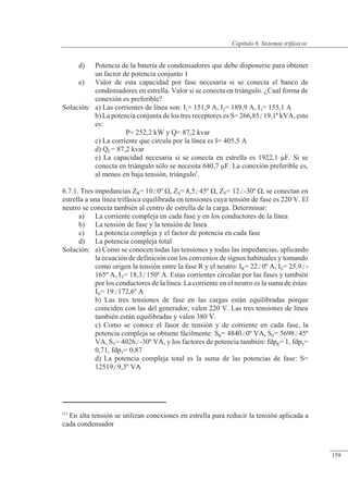 Sistemas trifásicos
d) Potencia de la batería de condensadores que debe disponerse para obtener
un factor de potencia conjunto 1
e) Valor de esta capacidad por fase necesaria si se conecta el banco de
condensadores en estrella. Valor si se conecta en triángulo. ¿Cual forma de
conexión es preferible?
Solución: a) Las corrientes de línea son: I1= 151,9 A, I2= 189,9 A, I3= 155,1 A
b) La potencia conjunta de los tres receptores es S= 266,8519,1º kVA, esto
es:
P= 252,2 kW y Q= 87,2 kvar
c) La corriente que circula por la línea es I= 405,5 A
d) QC= 87,2 kvar
e) La capacidad necesaria si se conecta en estrella es 1922,1 �F. Si se
conecta en triángulo sólo se necesita 640,7 �F. La conexión preferible es,
al menos en baja tensión, triángulo1
.
6.7.1. Tres impedancias ZR= 100º �, ZS= 8,545º �, ZT= 12-30º �, se conectan en
estrella a una línea trifásica equilibrada en tensiones cuya tensión de fase es 220 V. El
neutro se conecta también al centro de estrella de la carga. Determinar:
a) La corriente compleja en cada fase y en los conductores de la línea
b) La tensión de fase y la tensión de línea
c) La potencia compleja y el factor de potencia en cada fase
d) La potencia compleja total
Solución: a) Como se conocen todas las tensiones y todas las impedancias, aplicando
la ecuación de definición con los convenios de signos habituales y tomando
como origen la tensión entre la fase R y el neutro: IR= 220º A, IS= 25,9-
165º A, IT= 18,3150º A. Estas corrientes circulan por las fases y también
por los conductores de la línea. La corriente en el neutro es la suma de éstas:
IN= 19172,6º A
b) Las tres tensiones de fase en las cargas están equilibradas porque
coinciden con las del generador, valen 220 V. Las tres tensiones de línea
también están equilibradas y valen 380 V.
c) Como se conoce el fasor de tensión y de corriente en cada fase, la
potencia compleja se obtiene fácilmente: SR= 48400º VA, SS= 569845º
VA, ST= 4026-30º VA, y los factores de potencia también: fdpR= 1, fdpS=
0,71, fdpT= 0,87
d) La potencia compleja total es la suma de las potencias de fase: S=
125199,3º VA
(1)
En alta tensión se utilizan conexiones en estrella para reducir la tensión aplicada a
cada condensador
© 2013 Saturnino Catalán Izquierdo -154-
Capítulo 6. Sistemas trifásicos
159
 