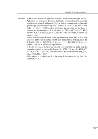Sistemas trifásicos
Solución: a) De forma similar al problema anterior, puede resolverse por mallas.
Aplicando los convenios de signos habituales y tomando como origen la
tensión entre la fase R y el neutro (UR0) se obtiene una corriente en la malla
que incluye los conductores R y S de valor I1= 29,280,45º A y para la otra
malla I2= 16,31-49,30º A.. Las corrientes que circulan por las fases y
también por los conductores de la línea son: IR= 29,280,45º A, IS= 22,49-
145,96º A, IT= 16,31130,70º A. Como no se ha conectado el neutro, su
suma es cero.
b) Las tres tensiones de línea están equilibradas y valen 380 V. Las tres
tensiones de fase en las cargas se obtienen directamente de la ecuación de
definición: UR, CE= 292,750,45º V, US, CE= 191,20-100,96º V,UT, CE=
195,69-100,70º V y no están equilibradas.
c) Como se conoce el fasor de tensión y de corriente en cada fase, la
potencia compleja se obtiene fácilmente: SR= 8571,70º VA, SS= 430045º
VA, ST= 3191,7-30º VA, y los factores de potencia también: fdpRS= 1,
fdpST= 0,71, fdpTR= 0,87
d) La potencia compleja total es la suma de las potencias de fase: S=
148475,58º VA
© 2013 Saturnino Catalán Izquierdo -156-
Capítulo 6. Sistemas trifásicos
161
 