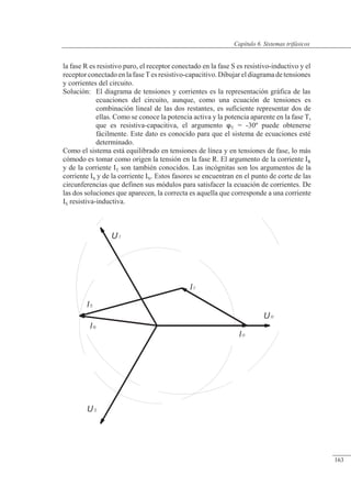 Sistemas trifásicos
la fase R es resistivo puro, el receptor conectado en la fase S es resistivo-inductivo y el
receptor conectado en la fase T es resistivo-capacitivo. Dibujar el diagrama de tensiones
y corrientes del circuito.
Solución: El diagrama de tensiones y corrientes es la representación gráfica de las
ecuaciones del circuito, aunque, como una ecuación de tensiones es
combinación lineal de las dos restantes, es suficiente representar dos de
ellas. Como se conoce la potencia activa y la potencia aparente en la fase T,
que es resistiva-capacitiva, el argumento T = -30º puede obtenerse
fácilmente. Este dato es conocido para que el sistema de ecuaciones esté
determinado.
Como el sistema está equilibrado en tensiones de línea y en tensiones de fase, lo más
cómodo es tomar como origen la tensión en la fase R. El argumento de la corriente IR
y de la corriente IT son también conocidos. Las incógnitas son los argumentos de la
corriente IS y de la corriente IN. Estos fasores se encuentran en el punto de corte de las
circunferencias que definen sus módulos para satisfacer la ecuación de corrientes. De
las dos soluciones que aparecen, la correcta es aquella que corresponde a una corriente
IS resistiva-inductiva.
© 2013 Saturnino Catalán Izquierdo -158-
Capítulo 6. Sistemas trifásicos
163
 