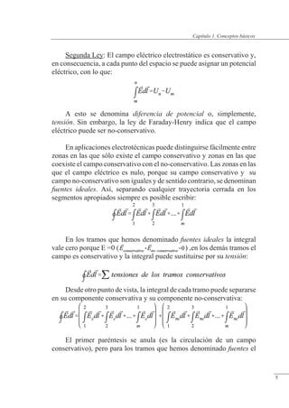 Conceptos básicos
Segunda Ley: El campo eléctrico electrostático es conservativo y,
en consecuencia, a cada punto del espacio se puede asignar un potencial
eléctrico, con lo que:
A esto se denomina diferencia de potencial o, simplemente,
tensión. Sin embargo, la ley de Faraday-Henry indica que el campo
eléctrico puede ser no-conservativo.
En aplicaciones electrotécnicas puede distinguirse fácilmente entre
zonas en las que sólo existe el campo conservativo y zonas en las que
coexiste el campo conservativo con el no-conservativo. Las zonas en las
que el campo eléctrico es nulo, porque su campo conservativo y su
campo no-conservativo son iguales y de sentido contrario, se denominan
fuentes ideales. Así, separando cualquier trayectoria cerrada en los
segmentos apropiados siempre es posible escribir:
En los tramos que hemos denominado fuentes ideales la integral
vale cero porque E =0 ( ) ,en los demás tramos el
campo es conservativo y la integral puede sustituirse por su tensión:
Desde otro punto de vista, la integral de cada tramo puede separarse
en su componente conservativa y su componente no-conservativa:
El primer paréntesis se anula (es la circulación de un campo
conservativo), pero para los tramos que hemos denominado fuentes el
© Saturnino Catalán Izquierdo. UPV -4-
Capítulo 1. Conceptos básicos
5
 