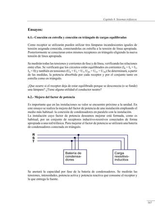 Sistemas trifásicos
Ensayos:
6.1.- Conexión en estrella y conexión en triángulo de cargas equilibradas
Como receptor se utilizarán pueden utilizar tres lámparas incandescentes iguales de
tensión asignada conocida, conectandolas en estrella a la tensión de línea apropiada.
Posteriormente se conectaran estos mismos receptores en triángulo eligiendo la nueva
tensión de línea apropiada.
Se medirán todas las tensiones y corrientes de fase y de línea, verificando las relaciones
entre ellas. Se verificará que los circuitos están equilibrados en corrientes (IR = IS = IT,
IN = 0) y también en tensiones (UR = US = UT, URS = UST = UTR).Se determinará, a partir
de las medidas, la potencia absorbida por cada receptor y por el conjunto tanto en
estrella como en triángulo.
¿Que ocurre si el receptor deja de estar equilibrado porque se desconecta (o se funde)
una lámpara? ¿Tiene alguna utilidad el conductor neutro?
6.2.- Mejora del factor de potencia
Es importante que en las instalaciones su valor se encuentre próximo a la unidad. En
este ensayo se realiza la mejora del factor de potencia de una instalación empleando el
medio más habitual: la conexión de condensadores en paralelo con la instalación.
La instalación cuyo factor de potencia deseamos mejorar está formada, como es
habitual, por un conjunto de receptores inductivo-resistivos conectados de forma
apropiada a una red trifásica. Para mejorar el factor de potencia se utilizará una batería
de condensadores conectada en triángulo.
Se anotará la capacidad por fase de la batería de condensadores. Se medirán las
tensiones, intensidades, potencia activa y potencia reactiva que consume el receptor y
la que entrega la fuente.
© 2013 Saturnino Catalán Izquierdo -162-
Capítulo 6. Sistemas trifásicos
167
 