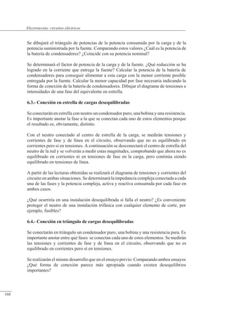 Circuitos eléctricos
Se dibujará el triángulo de potencias de la potencia consumida por la carga y de la
potencia suministrada por la fuente. Comparando estos valores ¿Cuál es la potencia de
la batería de condensadores? ¿Coincide con su potencia nominal?
Se determinará el factor de potencia de la carga y de la fuente. ¿Qué reducción se ha
logrado en la corriente que entrega la fuente? Calcular la potencia de la batería de
condensadores para conseguir alimentar a esta carga con la menor corriente posible
entregada por la fuente. Calcular la menor capacidad por fase necesaria indicando la
forma de conexión de la batería de condensadores. Dibujar el diagrama de tensiones e
intensidades de una fase del equivalente en estrella.
6.3.- Conexión en estrella de cargas desequilibradas
Se conectarán en estrella con neutro un condensador puro, una bobina y una resistencia.
Es importante anotar la fase a la que se conectan cada uno de estos elementos porque
el resultado es, obviamente, distinto.
Con el neutro conectado al centro de estrella de la carga, se medirán tensiones y
corrientes de fase y de línea en el circuito, observando que no es equilibrado en
corrientes pero sí en tensiones. A continuación se desconectará el centro de estrella del
neutro de la red y se volverán a medir estas magnitudes, comprobando que ahora no es
equilibrado en corrientes ni en tensiones de fase en la carga, pero continúa siendo
equilibrado en tensiones de línea.
A partir de las lecturas obtenidas se realizará el diagrama de tensiones y corrientes del
circuito en ambas situaciones. Se determinará la impedancia compleja conectada a cada
una de las fases y la potencia compleja, activa y reactiva consumida por cada fase en
ambos casos.
¿Qué ocurriría en una instalación desequilibrada si falla el neutro? ¿Es conveniente
proteger el neutro de una instalación trifásica con cualquier elemento de corte, por
ejemplo, fusibles?
6.4.- Conexión en triángulo de cargas desequilibradas
Se conectarán en triángulo un condensador puro, una bobina y una resistencia pura. Es
importante anotar entre qué fases se conectan cada uno de estos elementos. Se medirán
las tensiones y corrientes de fase y de línea en el circuito, observando que no es
equilibrado en corrientes pero sí en tensiones.
Se realizarán el mismo desarrollo que en el ensayo previo: Comparando ambos ensayos
¿Qué forma de conexión parece más apropiada cuando existen desequilibrios
importantes?
© 2013 Saturnino Catalán Izquierdo -163-
Electrotecnia: circuitos eléctricos
168
 