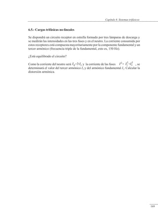 Sistemas trifásicos
6.5.- Cargas trifásicas no-lineales
Se dispondrá un circuito receptor en estrella formado por tres lámparas de descarga y
se medirán las intensidades en las tres fases y en el neutro. La corriente consumida por
estos receptores está compuesta mayoritariamente por la componente fundamental y un
tercer armónico (frecuencia triple de la fundamental, esto es, 150 Hz).
¿Está equilibrado el circuito?
Como la corriente del neutro será y la corriente de las fases , se
determinará el valor del tercer armónico I3 y del armónico fundamental I1. Calcular la
distorsión armónica.
© 2013 Saturnino Catalán Izquierdo -164-
Capítulo 6. Sistemas trifásicos
169
 
