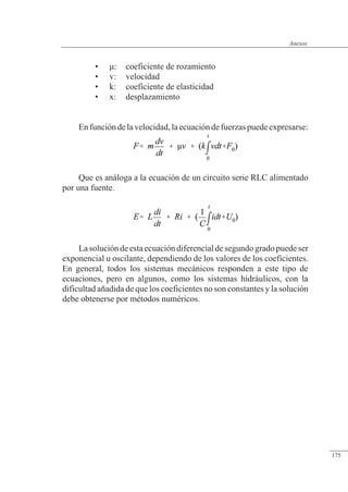 Anexos
• �: coeficiente de rozamiento
• v: velocidad
• k: coeficiente de elasticidad
• x: desplazamiento
Enfuncióndelavelocidad,laecuacióndefuerzaspuedeexpresarse:
Que es análoga a la ecuación de un circuito serie RLC alimentado
por una fuente.
La solución de esta ecuación diferencial de segundo grado puede ser
exponencial u oscilante, dependiendo de los valores de los coeficientes.
En general, todos los sistemas mecánicos responden a este tipo de
ecuaciones, pero en algunos, como los sistemas hidráulicos, con la
dificultad añadida de que los coeficientes no son constantes y la solución
debe obtenerse por métodos numéricos.
© 2013 Saturnino Catalán Izquierdo -168-
Anexos
175
 