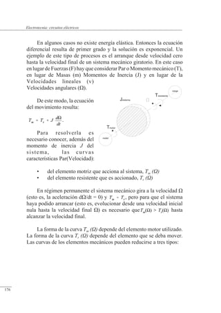 Circuitos eléctricos
En algunos casos no existe energía elástica. Entonces la ecuación
diferencial resulta de primer grado y la solución es exponencial. Un
ejemplo de este tipo de procesos es el arranque desde velocidad cero
hasta la velocidad final de un sistema mecánico giratorio. En este caso
en lugar de Fuerzas (F) hay que considerar Par o Momento mecánico (T),
en lugar de Masas (m) Momentos de Inercia (J) y en lugar de la
Velocidades lineales (v)
Velocidades angulares (�).
De este modo, la ecuación
del movimiento resulta:
.
Para resolverla es
necesario conocer, además del
momento de inercia J del
sistema, las curvas
características Par(Velocidad):
• del elemento motriz que acciona al sistema, Tm ()
• del elemento resistente que es accionado, Tr ()
En régimen permanente el sistema mecánico gira a la velocidad �
(esto es, la aceleración d�/dt = 0) y , pero para que el sistema
haya podido arrancar (esto es, evolucionar desde una velocidad inicial
nula hasta la velocidad final �) es necesario que hasta
alcanzar la velocidad final.
La forma de la curva Tm () depende del elemento motor utilizado.
La forma de la curva Tr () depende del elemento que se deba mover.
Las curvas de los elementos mecánicos pueden reducirse a tres tipos:
Tmotor
Tresistente
motor
carga
Jsistema
© 2013 Saturnino Catalán Izquierdo -169-
Electrotecnia: circuitos eléctricos
176
 