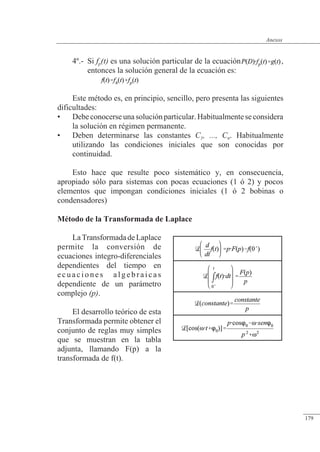 Anexos
4º.- Si fp(t) es una solución particular de la ecuación ,
entonces la solución general de la ecuación es:
Este método es, en principio, sencillo, pero presenta las siguientes
dificultades:
• Debeconocerseunasoluciónparticular.Habitualmenteseconsidera
la solución en régimen permanente.
• Deben determinarse las constantes C1, ..., Cn. Habitualmente
utilizando las condiciones iniciales que son conocidas por
continuidad.
Esto hace que resulte poco sistemático y, en consecuencia,
apropiado sólo para sistemas con pocas ecuaciones (1 ó 2) y pocos
elementos que impongan condiciones iniciales (1 ó 2 bobinas o
condensadores)
Método de la Transformada de Laplace
LaTransformadadeLaplace
permite la conversión de
ecuaciones integro-diferenciales
dependientes del tiempo en
ecuaciones algebraicas
dependiente de un parámetro
complejo (p).
El desarrollo teórico de esta
Transformada permite obtener el
conjunto de reglas muy simples
que se muestran en la tabla
adjunta, llamando F(p) a la
transformada de f(t).
© 2013 Saturnino Catalán Izquierdo -172-
Anexos
179
 