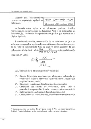 Circuitos eléctricos
Además, esta Transformación
presentalaspropiedadesalgebraicas
habituales.
Aplicando estas reglas a los elementos pasivos ideales,
representando en mayúsculas las funciones F(p) y en minúsculas las
funciones f(t), se obtiene la representación gráfica que aparece en la
página siguiente.
La antitransformación, o conversión de las soluciones en (p) a las
solucionestemporales,puederealizarseutilizandotablasodirectamente.
Si la función transformada F(p) se escribe como cociente de dos
polinomios N(p) y D(n): , entonces la función
temporal f(t) vale1
:
Así, una secuencia de resolución muy visual es:
1º.- Dibujo del circuito con todos sus elementos, indicando las
condiciones iniciales en bobinas y condensadores (circuito con
magnitudes temporales)
2º.- Dibujo del circuito con los elementos transformados
3º.- Obtención del sistema de ecuaciones, bien por el
procedimiento general o bien directamente en forma matricial
4º.- Determinación algebraica de las soluciones en (p)
5º.- Obtencióndelassolucionesen(t)mediante antitransformación
(1)
Siempre que pi no sea un polo doble y que el orden de N(p) sea menor que el orden
de D(p). Estas condiciones se dan habitualmente en los circuitos eléctricos.
© 2013 Saturnino Catalán Izquierdo -173-
Electrotecnia: circuitos eléctricos
180
 