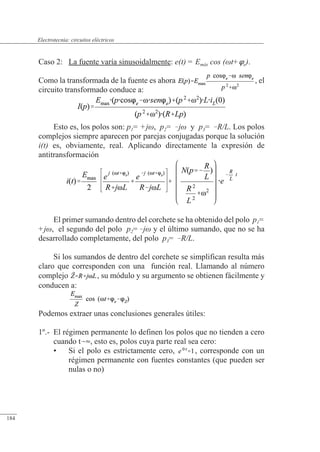 Circuitos eléctricos
Caso 2: La fuente varía sinusoidalmente: e(t) = Emáx cos (t+e).
Como la transformada de la fuente es ahora , el
circuito transformado conduce a:
Esto es, los polos son: p1= +j, p2= j y p3= R/L. Los polos
complejos siempre aparecen por parejas conjugadas porque la solución
i(t) es, obviamente, real. Aplicando directamente la expresión de
antitransformación
El primer sumando dentro del corchete se ha obtenido del polo p1=
+j, el segundo del polo p2=j y el último sumando, que no se ha
desarrollado completamente, del polo p3= R/L.
Si los sumandos de dentro del corchete se simplifican resulta más
claro que corresponden con una función real. Llamando al número
complejo , su módulo y su argumento se obtienen fácilmente y
conducen a:
Podemos extraer unas conclusiones generales útiles:
1º.- El régimen permanente lo definen los polos que no tienden a cero
cuando t, esto es, polos cuya parte real sea cero:
• Si el polo es estrictamente cero, , corresponde con un
régimen permanente con fuentes constantes (que pueden ser
nulas o no)
© 2013 Saturnino Catalán Izquierdo -177-
Electrotecnia: circuitos eléctricos
184
 