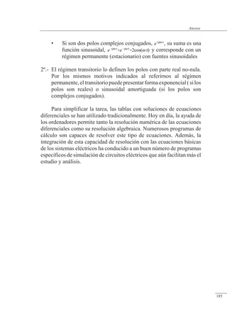 Anexos
• Si son dos polos complejos conjugados, , su suma es una
función sinusoidal, y corresponde con un
régimen permanente (estacionario) con fuentes sinusoidales
2º.- El régimen transitorio lo definen los polos con parte real no-nula.
Por los mismos motivos indicados al referirnos al régimen
permanente,eltransitoriopuedepresentarformaexponencial(silos
polos son reales) o sinusoidal amortiguada (si los polos son
complejos conjugados).
Para simplificar la tarea, las tablas con soluciones de ecuaciones
diferenciales se han utilizado tradicionalmente. Hoy en día, la ayuda de
los ordenadores permite tanto la resolución numérica de las ecuaciones
diferenciales como su resolución algebraica. Numerosos programas de
cálculo son capaces de resolver este tipo de ecuaciones. Además, la
integración de esta capacidad de resolución con las ecuaciones básicas
de los sistemas eléctricos ha conducido a un buen número de programas
específicos de simulación de circuitos eléctricos que aún facilitan más el
estudio y análisis.
© 2013 Saturnino Catalán Izquierdo -178-
Anexos
185
 