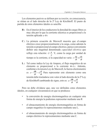 Conceptos básicos
Los elementos pasivos se definen por su tensión, en consecuencia,
se sitúan en el lado derecho de la 2ª Ley de Kirchhoff. El punto de
partida de estos elementos ideales es sencilla:
R : En el interior de los conductores la densidad de cargas libres es
muy alta por lo que la corriente eléctrica es proporcional a la
tensión aplicada
C : La primera ecuación de Maxwell muestra que el campo
eléctrico crece proporcionalmente a la carga, como además la
tensión es proporcional al campo eléctrico, parece conveniente
definir una magnitud denominada capacidad eléctrica que
refleje esta relación: . Y, como la carga por unidad de
tiempo es la corriente, si la capacidad no varía:
L : Tal como indica la Ley de Ampere, el flujo magnético de un
elemento es proporcional a la corriente . Además,
conforme a la tercera Ley de Maxwell, la fuerza electromotriz
es Para representar este elemento como una
tensión debe trasladarse este valor al lado derecho de la 2ª Ley
de Kirchhoff cambiando de signo, esto es:
Pero no debe olvidarse que, una vez definidos estos elementos
ideales, en cualquier circunstancia en que se produzca:
• la conversión de energía electromagnética en cualquier otra
forma de energía la podremos representar mediante una R
• el almacenamiento de energía electromagnética en forma de
campo magnético lo representaremos mediante una L.
• el almacenamiento de energía electromagnética en forma de
campo eléctrico lo representaremos mediante una C.
© Saturnino Catalán Izquierdo. UPV -6-
Capítulo 1. Conceptos básicos
7
 