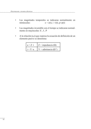 Circuitos eléctricos
• Las magnitudes temporales se indicaran normalmente en
minúsculas: e  e(t), i i(t), pp(t)
• Las magnitudes invariable con el tiempo se indicaran normal-
mente en mayúsculas: E , I , P
• A la relación (u,i) que expresa la ecuación de definición de un
elemento pasivo se denomina:
u = Z i Z  impedancia (�)
i = Y u Y  admitancia (�-1
)
© Saturnino Catalán Izquierdo. UPV -9-
Electrotecnia: circuitos eléctricos
10
 
