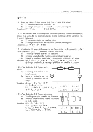 Conceptos básicos
R1
e1
+
i R2
e2
Ejemplos:
1.1.1-Dada una carga eléctrica puntual de 1 C en el vacío, determinar:
a) El campo eléctrico que produce a 1 m
b) La energía almacenada por unidad de volumen en ese punto
Solución: a) 9×109
V/m b) 3,6×108
J/m3
1.1.2.-Una corriente de 1 A circula por un conductor rectilíneo suficientemente largo
situado en el vacío. En sus inmediaciones no existen campos eléctricos variables con
el tiempo. Determinar:
a) El campo magnético que produce a 1 m
b) La energía almacenada por unidad de volumen en ese punto
Solución: a) 2×10-7
T b) 1,6× 10-8
J/m3
1.2.1.-Un circuito eléctrico está formado por una fuente de fuerza electromotriz: e= 2V
y una resistencia: ri= 0,02 � conectadas en serie, determinar:
a) Tensión y corriente en todos los elementos
b) Potencia generada en las fuentes y consumida en las cargas
c) Energía generada en las fuentes y consumida en las cargas en 3 horas.
Solución: a) uri= e= 2 V, iri= ie= 100 A b) Pcons, ri= 200 W, Pgen, e= 200 W
c) Energía consumida, ri = Energía generada, e = 600 W h = 2,16 MJ
1.2.2.-Para el circuito de la figura, deter-
minar:
a) Tensión y corriente en todos
los elementos
b) Potencia generada en las
fuentes y consumida en las
cargas
Solución: a) UR1= 10 V, UR2= 40 V,
IR1= IR2=Ie1= - Ie2= 1 A
b) Pcons, R1= 10 W, Pcons, R2= 40 W, Pgen, e1=
70 W, Pgen, e2= -20 W
1.2.3.-Para el circuito de la figura, determinar:
a) Tensión y corriente en todos los elementos
b) Potencia generada en las fuentes y consumi-
da en las cargas
Solución: a) IR1= 7,5 A, IR2= 2,5 A,
UR1= UR2= EI1= - EI2= 500 V
b) Pcons, R1= 3750 W, Pcons, R2= 1250 W,
Pgen, I1= 7500 W, Pgen, I2= -2500 W
I1 I2
R1 R2
e1= 70 V R1= 10 �
e2= 20 V R2= 40 �
I1= 15 A R1= 200/3 �
I2= 5 A R2= 200 �
© Saturnino Catalán Izquierdo. UPV -10-
Capítulo 1. Conceptos básicos
11
 