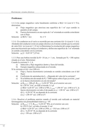 Circuitos eléctricos
Problemas:
1.1.3.-Un campo magnético varía linealmente conforme a B(t)= kt (con k=1 T/s),
determinar:
a) Flujo magnético que atraviesa una superficie de 1 m2
cuyo sentido es
paralelo al del campo.
b) Fuerza electromotriz en una espira de 1 m2
orientada en sentido coincidente
con el flujo.
Solución: a) �(T) = t(s) b) -1 V
1.1.4.- Un conductor en el vacío es recorrido por una corriente i(t)= kt (con k=1 A/s).
Alrededor del conductor existe un campo eléctrico en el mismo sentido que la corriente
de valor E(t)= mt (con m=1 {V/m}/s).Determinar la circulación del campo magnético
para una trayectoria que incluya al conductor y defina una superficie de 1 m2
orientada
en sentido coincidente con la corriente.
Solución: �0[t + 8,8510-12
] (Tm)
1.1.5.-Para una bobina toroidal de R= 10 cm, r= 1 cm, formada por N1= 100 espiras
situada en el aire. Determinar:
Cuando la corriente I= 1 A.
a) Inducción y flujo magnético dentro y fuera del toroide.
b) Energía magnética almacenada en el toroide.
Si la corriente es i(t)= cos (100 � t)
c) Flujo y fuerza electromotriz (orientada en sentido coincidente con el del
flujo)
d) Coeficiente de autoinducción L1. ¿Depende del valor de la corriente?
e) Si se bobina otro devanado de N2= 1000 espiras sobre el que ya existe, ¿cual
es la fuerza electromotriz en este devanado?
Solución: a) Binterior= 200 �T, �interior= 6,2810-8
Wb, en el exterior son cero
b) 1,5610-2
J/m3
, en todo el toroide 3,1 �J
c) �(t)= 6,2810-8
cos (100 � t) Wb, e1 espira= 1,9810-5
sen (100 � t) V, la
fuerza electromotriz en todo el devanado es e1= 1,9810-3
sen (100 � t) V
d) L1= 6,2810-6
H, no depende de la corriente
e) e2= 1,9810-2
sen (100 � t) V
1.1.6.- Resolver el problema anterior cuando el toroide está realizado en material
ferromagnético de permeabilidad relativa �r= 104
.
Solución: a) Binterior= 2 T, �interior= 6,2810-4
Wb, en el exterior son cero
b) 159,15 J/m3
, en todo el toroide 31 mJ
c) �(t)= 6,2810-4
cos (100 � t) Wb, e1= 19,8 sen (100 � t) V
d) L1= 6,2810-2
H, no depende de la corriente
e) e2= 198 sen (100 � t) V
© Saturnino Catalán Izquierdo. UPV -11-
Electrotecnia: circuitos eléctricos
12
 