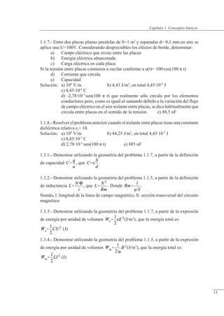 Conceptos básicos
1.1.7.- Entre dos placas planas paralelas de S=1 m2
y separadas d= 0,1 mm en aire se
aplica una U=100V. Considerando despreciables los efectos de borde, determinar:
a) Campo eléctrico que existe entre las placas
b) Energía eléctrica almacenada
c) Carga eléctrica en cada placa
Si la tensión entre placas comienza a oscilar conforme a u(t)= 100cos(100 � t)
d) Corriente que circula
e) Capacidad
Solución: a) 106
V/m b) 4,43 J/m3
, en total 4,4310-4
J
c) 8,8510-6
C
d) -2,7810-3
sen(100 � t) que realmente sólo circula por los elementos
conductores pero, como es igual al sumando debido a la variación del flujo
de campo eléctrico en el aire aislante entre placas, se dice habitualmente que
circula entre placas en el sentido de la tensión. e) 88,5 nF
1.1.8.- Resolver el problema anterior cuando el aislante entre placas tiene una constante
dieléctrica relativa �r= 10.
Solución: a) 106
V/m b) 44,25 J/m3
, en total 4,4310-3
J
c) 8,8510-5
C
d) 2,7810-2
sen(100 � t) e) 885 nF
1.3.1.- Demostrar utilizando la geometría del problema 1.1.7, a partir de la definición
de capacidad , que
1.3.2.- Demostrar utilizando la geometría del problema 1.1.5, a partir de la definición
de inductancia , que . Donde .
Siendo, l: longitud de la línea de campo magnético, S: sección transversal del circuito
magnético
1.3.3.- Demostrar utilizando la geometría del problema 1.1.7, a partir de la expresión
de energía por unidad de volumen (J/m3
), que la energía total es:
(J)
1.3.4.- Demostrar utilizando la geometría del problema 1.1.5, a partir de la expresión
de energía por unidad de volumen (J/m3
), que la energía total es:
(J)
© Saturnino Catalán Izquierdo. UPV -12-
Capítulo 1. Conceptos básicos
13
 