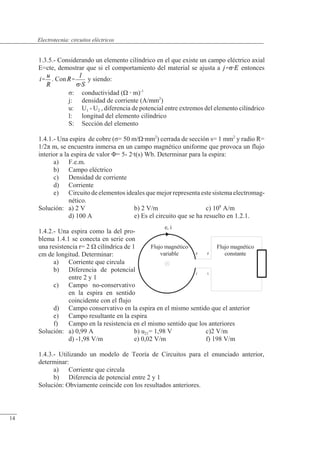 Circuitos eléctricos
Flujo magnético
variable 2
1
1
Flujo magnético
constante
2
e, i
1.3.5.- Considerando un elemento cilíndrico en el que existe un campo eléctrico axial
E=cte, demostrar que si el comportamiento del material se ajusta a entonces
. Con y siendo:
�: conductividad (�  m)-1
j: densidad de corriente (A/mm2
)
u: U1 - U2 , diferencia de potencial entre extremos del elemento cilíndrico
l: longitud del elemento cilíndrico
S: Sección del elemento
1.4.1.- Una espira de cobre (�= 50 m/�mm2
) cerrada de sección s= 1 mm2
y radio R=
1/2� m, se encuentra inmersa en un campo magnético uniforme que provoca un flujo
interior a la espira de valor �= 5- 2t(s) Wb. Determinar para la espira:
a) F.e.m.
b) Campo eléctrico
c) Densidad de corriente
d) Corriente
e) Circuito de elementos ideales que mejor representa este sistema electromag-
nético.
Solución: a) 2 V b) 2 V/m c) 108
A/m
d) 100 A e) Es el circuito que se ha resuelto en 1.2.1.
1.4.2.- Una espira como la del pro-
blema 1.4.1 se conecta en serie con
una resistencia r= 2 � cilíndrica de 1
cm de longitud. Determinar:
a) Corriente que circula
b) Diferencia de potencial
entre 2 y 1
c) Campo no-conservativo
en la espira en sentido
coincidente con el flujo
d) Campo conservativo en la espira en el mismo sentido que el anterior
e) Campo resultante en la espira
f) Campo en la resistencia en el mismo sentido que los anteriores
Solución: a) 0,99 A b) u21= 1,98 V c)2 V/m
d) -1,98 V/m e) 0,02 V/m f) 198 V/m
1.4.3.- Utilizando un modelo de Teoría de Circuitos para el enunciado anterior,
determinar:
a) Corriente que circula
b) Diferencia de potencial entre 2 y 1
Solución: Obviamente coincide con los resultados anteriores.
© Saturnino Catalán Izquierdo. UPV -13-
Electrotecnia: circuitos eléctricos
14
 