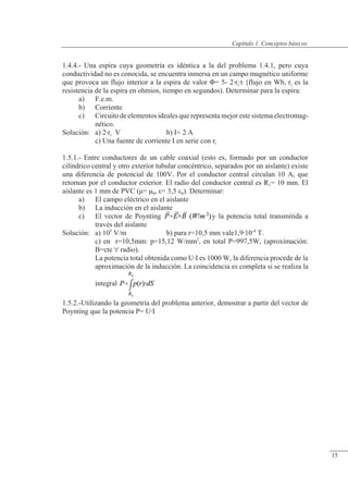 Conceptos básicos
1.4.4.- Una espira cuya geometría es idéntica a la del problema 1.4.1, pero cuya
conductividad no es conocida, se encuentra inmersa en un campo magnético uniforme
que provoca un flujo interior a la espira de valor �= 5- 2rit {flujo en Wb, ri es la
resistencia de la espira en ohmios, tiempo en segundos). Determinar para la espira:
a) F.e.m.
b) Corriente
c) Circuito de elementos ideales que representa mejor este sistema electromag-
nético.
Solución: a) 2ri V b) I= 2 A
c) Una fuente de corriente I en serie con ri
1.5.1.- Entre conductores de un cable coaxial (esto es, formado por un conductor
cilíndrico central y otro exterior tubular concéntrico, separados por un aislante) existe
una diferencia de potencial de 100V. Por el conductor central circulan 10 A, que
retornan por el conductor exterior. El radio del conductor central es R1= 10 mm. El
aislante es 1 mm de PVC (�= �0, �= 3,5 �0). Determinar:
a) El campo eléctrico en el aislante
b) La inducción en el aislante
c) El vector de Poynting y la potencia total transmitida a
través del aislante
Solución: a) 105
V/m b) para r=10,5 mm vale1,910-4
T.
c) en r=10,5mm: p=15,12 W/mm2
, en total P=997,5W, (aproximación:
B=cte  radio).
La potencia total obtenida como UI es 1000 W, la diferencia procede de la
aproximación de la inducción. La coincidencia es completa si se realiza la
integral
1.5.2.-Utilizando la geometría del problema anterior, demostrar a partir del vector de
Poynting que la potencia P= UI
© Saturnino Catalán Izquierdo. UPV -14-
Capítulo 1. Conceptos básicos
15
 