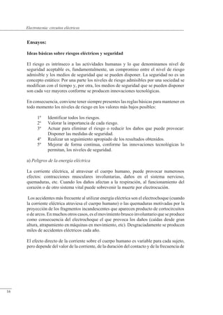 Circuitos eléctricos
Ensayos:
Ideas básicas sobre riesgos eléctricos y seguridad
El riesgo es intrínseco a las actividades humanas y lo que denominamos nivel de
seguridad aceptable es, fundamentalmente, un compromiso entre el nivel de riesgo
admisible y los medios de seguridad que se pueden disponer. La seguridad no es un
concepto estático: Por una parte los niveles de riesgo admisibles por una sociedad se
modifican con el tiempo y, por otra, los medios de seguridad que se pueden disponer
son cada vez mayores conforme se producen innovaciones tecnológicas.
En consecuencia, conviene tener siempre presentes las reglas básicas para mantener en
todo momento los niveles de riesgo en los valores más bajos posibles:
1º Identificar todos los riesgos.
2º Valorar la importancia de cada riesgo.
3º Actuar para eliminar el riesgo o reducir los daños que puede provocar:
Disponer las medidas de seguridad.
4º Realizar un seguimiento apropiado de los resultados obtenidos.
5º Mejorar de forma continua, conforme las innovaciones tecnológicas lo
permitan, los niveles de seguridad.
a) Peligros de la energía eléctrica
La corriente eléctrica, al atravesar el cuerpo humano, puede provocar numerosos
efectos: contracciones musculares involuntarias, daños en el sistema nervioso,
quemaduras, etc. Cuando los daños afectan a la respiración, al funcionamiento del
corazón o de otro sistema vital puede sobrevenir la muerte por electrocución.
Los accidentes más frecuente al utilizar energía eléctrica son el electrochoque (cuando
la corriente eléctrica atraviesa el cuerpo humano) o las quemaduras motivadas por la
proyección de los fragmentos incandescentes que aparecen producto de cortocircuitos
o de arcos. En muchos otros casos, es el movimiento brusco involuntario que se produce
como consecuencia del electrochoque el que provoca los daños (caídas desde gran
altura, atrapamiento en máquinas en movimiento, etc). Desgraciadamente se producen
miles de accidentes eléctricos cada año.
El efecto directo de la corriente sobre el cuerpo humano es variable para cada sujeto,
pero depende del valor de la corriente, de la duración del contacto y de la frecuencia de
© Saturnino Catalán Izquierdo. UPV -15-
Electrotecnia: circuitos eléctricos
16
 