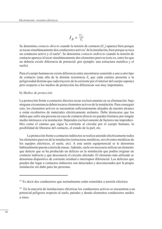 Circuitos eléctricos
IB
U
Z
C
t
=
Se denomina contacto directo cuando la tensión de contacto (Uc) aparece bien porque
se tocan simultáneamente dos conductores activos1
de la instalación, bien porque se toca
un conductor activo y el suelo2
. Se denomina contacto indirecto cuando la tensión de
contacto aparece al tocar simultáneamente dos elementos pasivos (esto es, entre los que
no debería existir diferencia de potencial ,por ejemplo: una estructura metálica y el
suelo).
Para el cuerpo humano no existe diferencia entre encontrarse sometido a uno u otro tipo
de contacto (más alla de la distinta resistencia Zt que cada camino presenta o la
peligrosidad distinta que cada trayecto de la corriente por el interior del cuerpo supone)
pero respecto a los medios de protección las diferencias son muy importantes.
b) Medios de protección
La protección frente a contactos directos recae exclusivamente en su eliminación: bajo
ninguna circunstancia deben tocarse elementos activos de la instalación. Para conseguir
esto, los elementos activos se encuentran suficientemente alejados de nuestro alcance
o están recubiertos de materiales eléctricamente aislantes. Debe destacarse que los
daños que sufre una persona en caso de contacto directo no pueden limitarse por ningún
medio intrínseco a la instalación. Dependen exclusivamente de factores tan impredeci-
bles como el camino que sigue la corriente al circular por el cuerpo humano, la
posibilidad de liberarse del contacto, el estado de la piel, etc.
La protección frente a contactosindirectos se realiza uniendo eléctricamente todos
los elementos pasivos de la instalación (estructuras metálicas, envolventes metálicas de
los equipos eléctricos, el suelo, etc). A esta unión equipotencial se le denomina
habitualmente puesta a tierrademasas. Además, suele ser necesario utilizar un elemento
que detecte que se ha producido un defecto en la instalación que podría originar un
contacto indirecto y que desconecte el circuito afectado. El elemento más utilizado se
denomina dispositivo de corriente residual o interruptor diferencial. Los defectos que
pueden dar lugar a contactos indirectos son detectados y desconectados por la propia
instalación sin daño para las personas.
(1)
Es decir dos conductores que normalmente están sometidos a tensión eléctrica
(2)
n la mayoría de instalaciones eléctricas los conductores activos se encuentran a un
potencial peligroso respecto al suelo, paredes y demás elementos conductores unidos
a éstos.
© Saturnino Catalán Izquierdo. UPV -17-
Electrotecnia: circuitos eléctricos
18
 