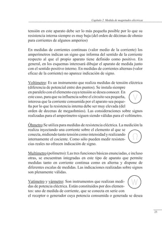 Medida de magnitudes eléctricas
tensión en este aparato debe ser lo más pequeña posible por lo que su
resistencia interna siempre es muy baja (del orden de décimas de ohmio
para corrientes de algunos amperios)
En medidas de corrientes continuas (valor medio de la corriente) los
amperímetros indican un signo que informa del sentido de la corriente
respecto al que el propio aparato tiene definido como positivo. En
general, en los esquemas interesará dibujar el aparato de medida junto
con el sentido positivo interno. En medidas de corrientes alternas (valor
eficaz de la corriente) no aparece indicación de signo.
Voltímetro: Es un instrumento que realiza medidas de tensión eléctrica
(diferencia de potencial entre dos puntos). Se instala siempre
en paralelo con el elemento cuya tensión se desea conocer. En
este caso, para que su influencia sobre el circuito sea pequeña,
interesa que la corriente consumida por el aparato sea peque-
ña por lo que la resistencia interna debe ser muy elevada (del
orden de decenas de megaohmios). Las consideraciones sobre signos
realizadas para el amperímetro siguen siendo válidas para el voltímetro.
Óhmetro:Se utiliza para medidas de resistencia eléctrica. La medición la
realiza inyectando una corriente sobre el elemento al que se
conecta, midiendo tanto tensión como intensidad y realizando
internamente el cociente. Como sólo pueden medir resisten-
cias reales no ofrecen indicación de signo.
Multímetro (polímetro): Las tres funciones básicas enunciadas, e incluso
otras, se encuentran integradas en este tipo de aparato que permite
medidas tanto en corriente continua como en alterna y dispone de
diferentes escalas de medidas. Las indicaciones realizadas sobre signos
son plenamente válidas.
Vatímetro y vármetro: Son instrumentos que realizan medi-
das de potencia eléctrica. Están constituidos por dos elemen-
tos: uno de medida de corriente, que se conecta en serie con
el receptor o generador cuya potencia consumida o generada se desea
© Saturnino Catalán Izquierdo. UPV -22-
Capítulo 2. Medida de magnitudes eléctricas
23
 