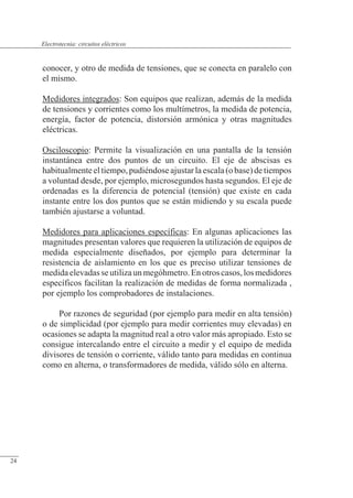 Circuitos eléctricos
conocer, y otro de medida de tensiones, que se conecta en paralelo con
el mismo.
Medidores integrados: Son equipos que realizan, además de la medida
de tensiones y corrientes como los multímetros, la medida de potencia,
energía, factor de potencia, distorsión armónica y otras magnitudes
eléctricas.
Osciloscopio: Permite la visualización en una pantalla de la tensión
instantánea entre dos puntos de un circuito. El eje de abscisas es
habitualmenteeltiempo,pudiéndoseajustarlaescala(obase)detiempos
a voluntad desde, por ejemplo, microsegundos hasta segundos. El eje de
ordenadas es la diferencia de potencial (tensión) que existe en cada
instante entre los dos puntos que se están midiendo y su escala puede
también ajustarse a voluntad.
Medidores para aplicaciones específicas: En algunas aplicaciones las
magnitudes presentan valores que requieren la utilización de equipos de
medida especialmente diseñados, por ejemplo para determinar la
resistencia de aislamiento en los que es preciso utilizar tensiones de
medidaelevadasseutilizaunmegóhmetro.Enotroscasos,losmedidores
específicos facilitan la realización de medidas de forma normalizada ,
por ejemplo los comprobadores de instalaciones.
Por razones de seguridad (por ejemplo para medir en alta tensión)
o de simplicidad (por ejemplo para medir corrientes muy elevadas) en
ocasiones se adapta la magnitud real a otro valor más apropiado. Esto se
consigue intercalando entre el circuito a medir y el equipo de medida
divisores de tensión o corriente, válido tanto para medidas en continua
como en alterna, o transformadores de medida, válido sólo en alterna.
© Saturnino Catalán Izquierdo. UPV -23-
Electrotecnia: circuitos eléctricos
24
 