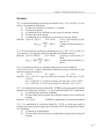 Medida de magnitudes eléctricas
Ejemplos:
2.1.1- La tensión instantánea en una base de enchufe es u(t)= 325,3 cos(100  t) {u en
voltios, t en segundos}, determinar:
a) El valor de la tensión en el instante t= 1 segundo
b) Periodo de la función
c) La indicación de un voltímetro en una escala de corriente continua
d) El valor eficaz de la función
e) La indicación de un voltímetro en una escala de corriente alterna
Solución: a) u(t=1)= 226,6 V b) T= 20 ms c) Es el valor medio de la fun-
ción, V= 0
d) Ueficaz= e) Indica (eficaz)-(medio), V=
230 V
2.1.2.- Si la corriente que circula por un amperímetro es i(t)= 200+ 325,3 cos(100  t)
{i en amperios, t en segundos, repetir los apartados del problema anterior.
Solución: a) i(t=1)= 426,6 V b) T= 20 ms c) Indica el valor medio, A=
200A
d) Ieficaz= e) Indica (eficaz)-(medio), A=
230 A
2.2.1.- La documentación de un voltímetro indica que el error de medida es:
±(0,2% de la lectura + 1 dígito). Determinar el intervalo en el que se encuentra el valor
real de la tensión si la lectura es:
a) 1,235 V b) 1,24 V c) 1,2 V
Solución: a) �= ±3,4710-3
V que es el 0,28% de la lectura. El valor real  [1,233;
1,237] V
b) �= ±12,4810-3
V, el 1,0% de la lectura. El valor real  [1,23; 1,25] V
c) �= ±102,410-3
V, el 8,5% de la lectura. El valor real  [1,1; 1,3] V
2.3.1.- Un voltímetro de resistencia interna Rv= 10 M� se utiliza para medir la tensión
aplicada a un receptor que consume I= 1 A. Si el voltímetro indica 250 V, determinar:
a) La corriente que consume el voltímetro
b) El valor relativo de la corriente del voltímetro respecto de la corriente del
receptor
Solución: a) iv= 25 �A b) 0,0025 %, inapreciable con la precisión habitual
2.3.2.- Un amperímetro de resistencia interna RA= 0,2 �, se utiliza para medir la
corriente que circula por un receptor que se alimenta a 100 V. Si el amperímetro indica
2 A, determinar:
a) La tensión en el amperímetro
b) El valor relativo de la tensión en el amperímetro respecto de la tensión del
receptor
© Saturnino Catalán Izquierdo. UPV -24-
Capítulo 2. Medida de magnitudes eléctricas
25
 