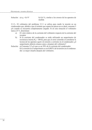 Circuitos eléctricos
Solución: a) uA= 0,4 V b) 0,4 %, similar a los errores de los aparatos de
medida
2.3.3.- El voltímetro del problema 2.3.1 se utiliza para medir la tensión en un
condensador que, debido a que el aislante que separa las placas no es ideal, consume 5
�A cuando se encuentra completamente cargado. Si en esta situación el voltímetro
marca 25 V, determinar:
a) El valor relativo de la corriente del voltímetro respecto de la corriente del
receptor
b) Si la corriente del condensador se mide utilizando un amperímetro de
resistencia interna RA= 100 �, para que el error cometido al considerar la
lectura de los aparatos igual a la tensión y corriente en el condensador ¿el
amperímetro debería situarse antes o después del voltímetro?
Solución: a) Consume 2,5 �A que es un 50% de la corriente del condensador
b) La tensión en el amperímetro es un 0,002% de la tensión en el condensa-
dor: es mejor situarlo después del voltímetro.
© Saturnino Catalán Izquierdo. UPV -25-
Electrotecnia: circuitos eléctricos
26
 