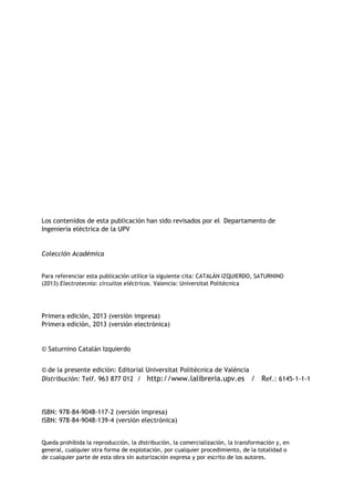 Los contenidos de esta publicación han sido revisados por el Departamento de
Ingeniería eléctrica de la UPV
Colección Académica
Para referenciar esta publicación utilice la siguiente cita: CATALÁN IZQUIERDO, SATURNINO
(2013) Electrotecnia: circuitos eléctricos. Valencia: Universitat Politècnica
Primera edición, 2013 (versión impresa)
Primera edición, 2013 (versión electrónica)
© Saturnino Catalán Izquierdo
© de la presente edición: Editorial Universitat Politècnica de València
Distribución: Telf. 963 877 012 / http://www.lalibreria.upv.es / Ref.: 6145-1-1-1
ISBN: 978-84-9048-117-2 (versión impresa)
ISBN: 978-84-9048-139-4 (versión electrónica)
Queda prohibida la reproducción, la distribución, la comercialización, la transformación y, en
general, cualquier otra forma de explotación, por cualquier procedimiento, de la totalidad o
de cualquier parte de esta obra sin autorización expresa y por escrito de los autores.
 