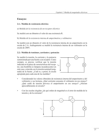 Medida de magnitudes eléctricas
Ensayos:
2.1.- Medida de resistencia eléctrica
a) Medida de la resistencia de un receptor eléctrico
Se medirá con un óhmetro el valor de una resistencia R.
b) Medida de la resistencia interna de amperímetros y voltímetros
Se medirá con un óhmetro el valor de la resistencia interna de un amperímetro en la
escala de 2 A. Análogamente se medirá la resistencia interna de un voltímetro en la
escala de 200V.
2.2.- Medida de tensiones, corrientes y potencias
Se medirá la tensión, la corriente y la potencia
suministrada por una fuente a un receptor. Como
siempre, es preciso verificar que la tensión
indicada en la placa de características del recep-
tor, una bombilla (o lámpara incandescente) en
este caso, coincida con la tensión nominal (asig-
nada) de la fuente. ¿Cuál es, a priori, la escala
apropiada para cada una de las medidas?
• Considerando los valores obtenidos de resistencia interna del amperímetro y del
voltímetro y sus lecturas, ¿Qué corriente consume el voltímetro en ese ensayo?
¿Qué caída de tensión provoca el amperímetro en ese ensayo? ¿Afectan
apreciablemente al circuito?
• Con las escalas elegidas ¿de qué orden de magnitud es el error de medida de la
tensión y de la corriente?
© Saturnino Catalán Izquierdo. UPV -26-
Capítulo 2. Medida de magnitudes eléctricas
27
 